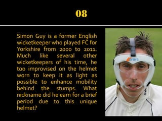Simon Guy is a former English
wicketkeeper who played FC for
Yorkshire from 2000 to 2011.
Much like several other
wicketkeepers of his time, he
too improvised on the helmet
worn to keep it as light as
possible to enhance mobility
behind the stumps. What
nickname did he earn for a brief
period due to this unique
helmet?

 