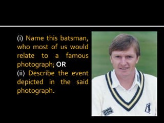 (i) Name this batsman,
who most of us would
relate to a famous
photograph; OR
(ii) Describe the event
depicted in the said
photograph.

 