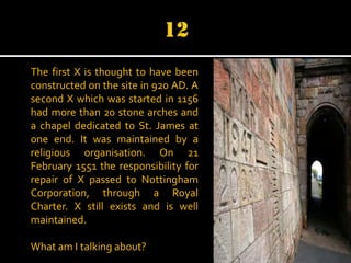 The first X is thought to have been
constructed on the site in 920 AD. A
second X which was started in 1156
had more than 20 stone arches and
a chapel dedicated to St. James at
one end. It was maintained by a
religious organisation. On 21
February 1551 the responsibility for
repair of X passed to Nottingham
Corporation, through a Royal
Charter. X still exists and is well
maintained.
What am I talking about?

 