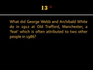 What did George Webb and Archibald White
do in 1912 at Old Trafford, Manchester, a
‘feat’ which is often attributed to two other
people in 1986?

 