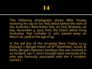 This following photograph shows Mike Hussey
receiving his cap on his Test debut before the start of
the Australia v West Indies Test, 1st Test, Brisbane, 1st
day, November 3, 2005 from the (then) oldest living
Australian Test cricketer X, who passed away on
March 16, 2008 at the age of 95.
In the 3rd day of the on-going Ranji Trophy 13-14
Railways v Bengal match on 8th December, Group B,
Delhi, Bengal’s batsman Sandipan Das was involved in
an incident, say Y, which brought back memories of X,
who was famously associated with the Y incident.
[contd.]

 