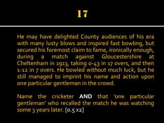 He may have delighted County audiences of his era
with many lusty blows and inspired fast bowling, but
secured his foremost claim to fame, ironically enough,
during a match against Gloucestershire at
Cheltenham in 1913, taking 0-43 in 17 overs, and then
1-12 in 7 overs. He bowled without much luck, but he
still managed to imprint his name and action upon
one particular gentleman in the crowd.
Name the cricketer AND that ‘one particular
gentleman’ who recalled the match he was watching
some 3 years later. [0.5 x2]

 