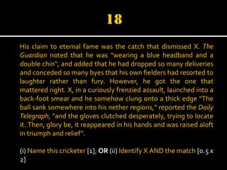His claim to eternal fame was the catch that dismissed X. The
Guardian noted that he was "wearing a blue headband and a
double chin", and added that he had dropped so many deliveries
and conceded so many byes that his own fielders had resorted to
laughter rather than fury. However, he got the one that
mattered right. X, in a curiously frenzied assault, launched into a
back-foot smear and he somehow clung onto a thick edge "The
ball sank somewhere into his nether regions," reported the Daily
Telegraph, "and the gloves clutched desperately, trying to locate
it. Then, glory be, it reappeared in his hands and was raised aloft
in triumph and relief”.
(i) Name this cricketer [1]; OR (ii) Identify X AND the match [0.5 x
2]

 