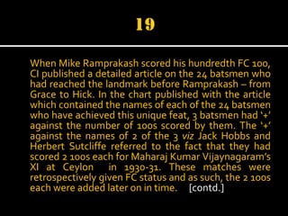 When Mike Ramprakash scored his hundredth FC 100,
CI published a detailed article on the 24 batsmen who
had reached the landmark before Ramprakash – from
Grace to Hick. In the chart published with the article
which contained the names of each of the 24 batsmen
who have achieved this unique feat, 3 batsmen had ‘+’
against the number of 100s scored by them. The ‘+’
against the names of 2 of the 3 viz Jack Hobbs and
Herbert Sutcliffe referred to the fact that they had
scored 2 100s each for Maharaj Kumar Vijaynagaram’s
XI at Ceylon in 1930-31. These matches were
retrospectively given FC status and as such, the 2 100s
each were added later on in time. [contd.]

 