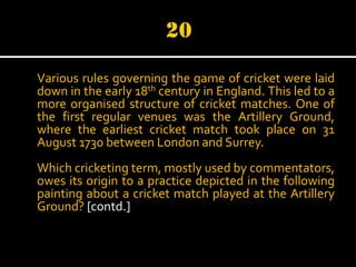 Various rules governing the game of cricket were laid
down in the early 18th century in England. This led to a
more organised structure of cricket matches. One of
the first regular venues was the Artillery Ground,
where the earliest cricket match took place on 31
August 1730 between London and Surrey.
Which cricketing term, mostly used by commentators,
owes its origin to a practice depicted in the following
painting about a cricket match played at the Artillery
Ground? [contd.]

 
