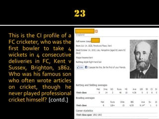 This is the CI profile of a
FC cricketer, who was the
first bowler to take 4
wickets in 4 consecutive
deliveries in FC, Kent v
Sussex, Brighton, 1862.
Who was his famous son
who often wrote articles
on cricket, though he
never played professional
cricket himself? [contd.]

 