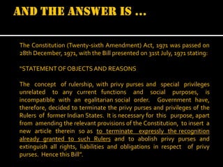 The Constitution (Twenty-sixth Amendment) Act, 1971 was passed on
28th December, 1971, with the Bill presented on 31st July, 1971 stating:
“STATEMENT OF OBJECTS AND REASONS
The concept of rulership, with privy purses and special privileges
unrelated to any current functions and social purposes, is
incompatible with an egalitarian social order. Government have,
therefore, decided to terminate the privy purses and privileges of the
Rulers of former Indian States. It is necessary for this purpose, apart
from amending the relevant provisions of the Constitution, to insert a
new article therein so as to terminate expressly the recognition
already granted to such Rulers and to abolish privy purses and
extinguish all rights, liabilities and obligations in respect of privy
purses. Hence this Bill”.

 
