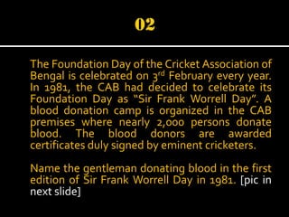The Foundation Day of the Cricket Association of
Bengal is celebrated on 3rd February every year.
In 1981, the CAB had decided to celebrate its
Foundation Day as “Sir Frank Worrell Day”. A
blood donation camp is organized in the CAB
premises where nearly 2,000 persons donate
blood. The blood donors are awarded
certificates duly signed by eminent cricketers.
Name the gentleman donating blood in the first
edition of Sir Frank Worrell Day in 1981. [pic in
next slide]

 
