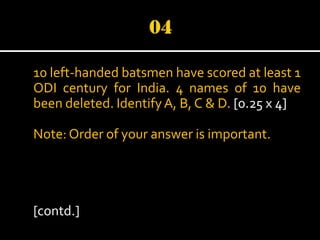 10 left-handed batsmen have scored at least 1
ODI century for India. 4 names of 10 have
been deleted. Identify A, B, C & D. [0.25 x 4]
Note: Order of your answer is important.

[contd.]

 