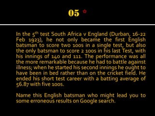 In the 5th test South Africa v England (Durban, 16-22
Feb 1923), he not only became the first English
batsman to score two 100s in a single test, but also
the only batsman to score 2 100s in his last Test, with
his innings of 140 and 111. The performance was all
the more remarkable because he had to battle against
illness; when he started his second innings he ought to
have been in bed rather than on the cricket field. He
ended his short test career with a batting average of
56.87 with five 100s.
Name this English batsman who might lead you to
some erroneous results on Google search.

 