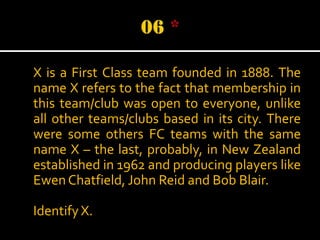 X is a First Class team founded in 1888. The
name X refers to the fact that membership in
this team/club was open to everyone, unlike
all other teams/clubs based in its city. There
were some others FC teams with the same
name X – the last, probably, in New Zealand
established in 1962 and producing players like
Ewen Chatfield, John Reid and Bob Blair.
Identify X.

 