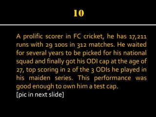 A prolific scorer in FC cricket, he has 17,211
runs with 29 100s in 312 matches. He waited
for several years to be picked for his national
squad and finally got his ODI cap at the age of
27, top scoring in 2 of the 3 ODIs he played in
his maiden series. This performance was
good enough to own him a test cap.
[pic in next slide]

 