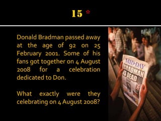 Donald Bradman passed away
at the age of 92 on 25
February 2001. Some of his
fans got together on 4 August
2008 for a celebration
dedicated to Don.
What exactly were they
celebrating on 4 August 2008?

 