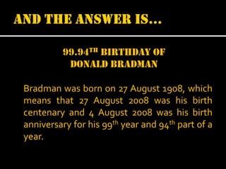 99.94th birthday of
donald bradman
Bradman was born on 27 August 1908, which
means that 27 August 2008 was his birth
centenary and 4 August 2008 was his birth
anniversary for his 99th year and 94th part of a
year.

 