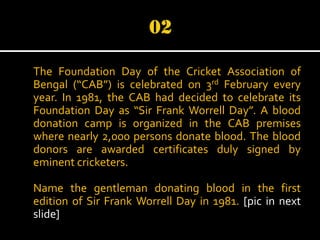 The Foundation Day of the Cricket Association of
Bengal (“CAB”) is celebrated on 3rd February every
year. In 1981, the CAB had decided to celebrate its
Foundation Day as “Sir Frank Worrell Day”. A blood
donation camp is organized in the CAB premises
where nearly 2,000 persons donate blood. The blood
donors are awarded certificates duly signed by
eminent cricketers.
Name the gentleman donating blood in the first
edition of Sir Frank Worrell Day in 1981. [pic in next
slide]

 
