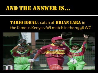 Tariq Iqbal’s catch of Brian lara in
the famous Kenya v WI match in the 1996 WC

 