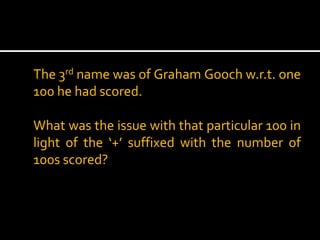 The 3rd name was of Graham Gooch w.r.t. one
100 he had scored.
What was the issue with that particular 100 in
light of the ‘+’ suffixed with the number of
100s scored?

 