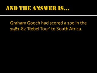 Graham Gooch had scored a 100 in the
1981-82 ‘Rebel Tour’ to South Africa.

 