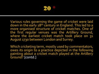 Various rules governing the game of cricket were laid
down in the early 18th century in England. This led to a
more organised structure of cricket matches. One of
the first regular venues was the Artillery Ground,
where the earliest cricket match took place on 31
August 1730 between London and Surrey.
Which cricketing term, mostly used by commentators,
owes its origin to a practice depicted in the following
painting about a cricket match played at the Artillery
Ground? [contd.]

 