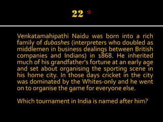 Venkatamahipathi Naidu was born into a rich
family of dubashes (interpreters who doubled as
middlemen in business dealings between British
companies and Indians) in 1868. He inherited
much of his grandfather's fortune at an early age
and set about organising the sporting scene in
his home city. In those days cricket in the city
was dominated by the Whites-only and he went
on to organise the game for everyone else.
Which tournament in India is named after him?

 