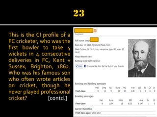 This is the CI profile of a
FC cricketer, who was the
first bowler to take 4
wickets in 4 consecutive
deliveries in FC, Kent v
Sussex, Brighton, 1862.
Who was his famous son
who often wrote articles
on cricket, though he
never played professional
cricket?
[contd.]

 