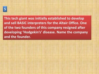 5

This tech giant was initially established to develop
and sell BASIC interpreters for the Altair Office. One
of the two founders of this company resigned after
developing ‘Hodgekin’s’ disease. Name the company
and the founder.
 