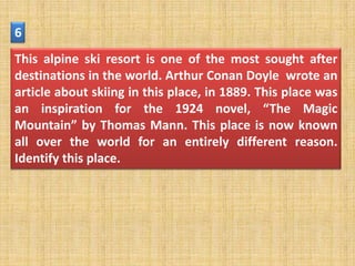6
This alpine ski resort is one of the most sought after
destinations in the world. Arthur Conan Doyle wrote an
article about skiing in this place, in 1889. This place was
an inspiration for the 1924 novel, “The Magic
Mountain” by Thomas Mann. This place is now known
all over the world for an entirely different reason.
Identify this place.
 