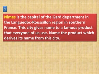 1

Nîmes is the capital of the Gard department in
the Languedoc-Roussillon region in southern
France. This city gives name to a famous product
that everyone of us use. Name the product which
derives its name from this city.
 