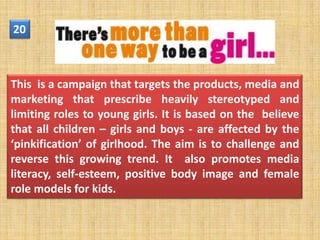 20



This is a campaign that targets the products, media and
marketing that prescribe heavily stereotyped and
limiting roles to young girls. It is based on the believe
that all children – girls and boys - are affected by the
‘pinkification’ of girlhood. The aim is to challenge and
reverse this growing trend. It also promotes media
literacy, self-esteem, positive body image and female
role models for kids.
 