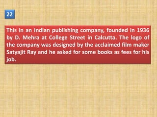 22

This in an Indian publishing company, founded in 1936
by D. Mehra at College Street in Calcutta. The logo of
the company was designed by the acclaimed film maker
Satyajit Ray and he asked for some books as fees for his
job.
 