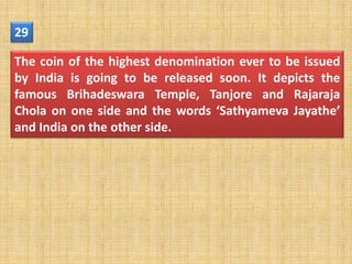 29

The coin of the highest denomination ever to be issued
by India is going to be released soon. It depicts the
famous Brihadeswara Temple, Tanjore and Rajaraja
Chola on one side and the words ‘Sathyameva Jayathe’
and India on the other side.
 