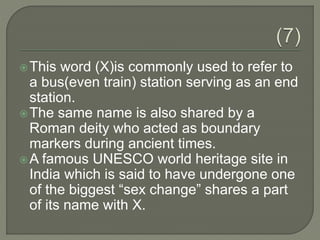 This word (X)is commonly used to refer to
a bus(even train) station serving as an end
station.
The same name is also shared by a
Roman deity who acted as boundary
markers during ancient times.
A famous UNESCO world heritage site in
India which is said to have undergone one
of the biggest “sex change” shares a part
of its name with X.
 
