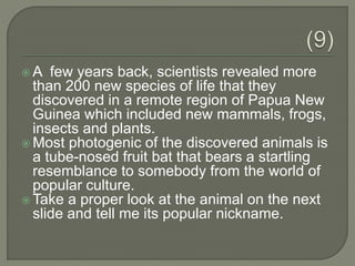  A few years back, scientists revealed more
than 200 new species of life that they
discovered in a remote region of Papua New
Guinea which included new mammals, frogs,
insects and plants.
 Most photogenic of the discovered animals is
a tube-nosed fruit bat that bears a startling
resemblance to somebody from the world of
popular culture.
 Take a proper look at the animal on the next
slide and tell me its popular nickname.
 