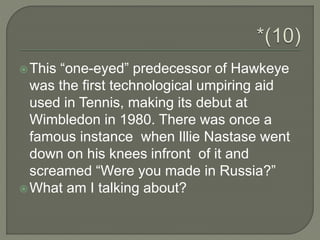 This “one-eyed” predecessor of Hawkeye
was the first technological umpiring aid
used in Tennis, making its debut at
Wimbledon in 1980. There was once a
famous instance when Illie Nastase went
down on his knees infront of it and
screamed “Were you made in Russia?”
What am I talking about?
 