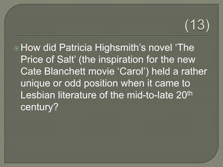 How did Patricia Highsmith’s novel ‘The
Price of Salt’ (the inspiration for the new
Cate Blanchett movie ‘Carol’) held a rather
unique or odd position when it came to
Lesbian literature of the mid-to-late 20th
century?
 