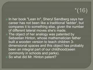  In her book "Lean In", Sheryl Sandberg says her
career has not been like a traditional 'ladder', but
compares it to something else, given the number
of different lateral moves she's made.
 The object of her analogy was patented by
Sebastian Hinton, whose mathematician father
built a wooden version to teach children 3-
dimensional spaces and this object has probably
been an integral part of our childhood(seen
commonly in schools and parks).
 So what did Mr. Hinton patent?
 