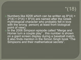  Numbers like 8208 which can be written as 8^(4) +
2^(4) + 0^(4) + 8^(4) are named after the Greek
mythological character who probably fell in love
with the wrong person( at least from biological
point of view).
 In the 2006 Simpson episode called “Merge and
Homer turn a couple play” , this number is shown
on a giant screen display during a baseball match.
It also finds mention in the Simon Singh book “The
Simpsons and their mathematical secrets”.
 