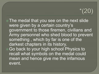 The medal that you see on the next slide
were given by a certain country’s
government to those firemen, civilians and
Army personnel who shed blood to prevent
something , which by far is one of the
darkest chapters in its history.
Go back to your high school Physics to
recall what symbols on the medal could
mean and hence give me the infamous
event.
 