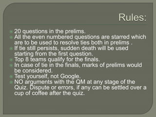  20 questions in the prelims.
 All the even numbered questions are starred which
are to be used to resolve ties both in prelims .
 If tie still persists, sudden death will be used
starting from the first question.
 Top 8 teams qualify for the finals.
 In case of tie in the finals, marks of prelims would
be considered.
 Test yourself, not Google.
 NO arguments with the QM at any stage of the
Quiz. Dispute or errors, if any can be settled over a
cup of coffee after the quiz.
 