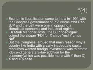  Economic liberalisation came to India in 1991 with
the Congress government of P.V. Narasimha Rao.
BJP and the Left were one in opposing a
liberalised economic and industrial regime.
 Dr Murli Manohar Joshi, the BJP “ideologue”
coined the slogan “FDI for X chips Yes! Y chips
No!”
 But the Congress argued that main reason why a
country like India with clearly inadequate capital
resources wanted foreign investment was to create
jobs and generate value addition for the
economy(which was possible more with Y than X)
 X and Y please.
 