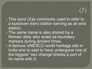 This word (X)is commonly used to refer to
a bus(even train) station serving as an end
station.
The same name is also shared by a
Roman deity who acted as boundary
markers during ancient times.
A famous UNESCO world heritage site in
India who is said to have undergone one of
the biggest “sex change”shares a part of
its name with X.
 