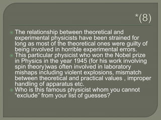  The relationship between theoretical and
experimental physicists have been strained for
long as most of the theoretical ones were guilty of
being involved in horrible experimental errors.
 This particular physicist who won the Nobel prize
in Physics in the year 1945 (for his work involving
spin theory)was often involved in laboratory
mishaps including violent explosions, mismatch
between theoretical and practical values , improper
handling of apparatus etc.
 Who is this famous physicist whom you cannot
“exclude” from your list of guesses?
 
