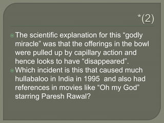 The scientific explanation for this “godly
miracle” was that the offerings in the bowl
were pulled up by capillary action and
hence looks to have “disappeared”.
Which incident is this that caused much
hullabaloo in India in 1995 and also had
references in movies like “Oh my God”
starring Paresh Rawal?
 