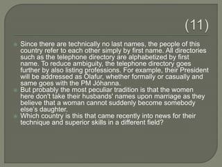  Since there are technically no last names, the people of this
country refer to each other simply by first name. All directories
such as the telephone directory are alphabetized by first
name. To reduce ambiguity, the telephone directory goes
further by also listing professions. For example, their President
will be addressed as Ólafur, whether formally or casually and
same goes with the PM Jóhanna.
 But probably the most peculiar tradition is that the women
here don't take their husbands' names upon marriage as they
believe that a woman cannot suddenly become somebody
else’s daughter.
 Which country is this that came recently into news for their
technique and superior skills in a different field?
 