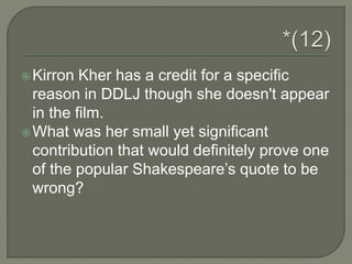 Kirron Kher has a credit for a specific
reason in DDLJ though she doesn't appear
in the film.
What was her small yet significant
contribution that would definitely prove one
of the popular Shakespeare’s quote to be
wrong?
 