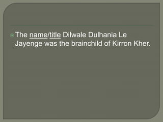 The name/title Dilwale Dulhania Le
Jayenge was the brainchild of Kirron Kher.
 