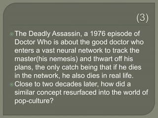 The Deadly Assassin, a 1976 episode of
Doctor Who is about the good doctor who
enters a vast neural network to track the
master(his nemesis) and thwart off his
plans, the only catch being that if he dies
in the network, he also dies in real life.
Close to two decades later, how did a
similar concept resurfaced into the world of
pop-culture?
 