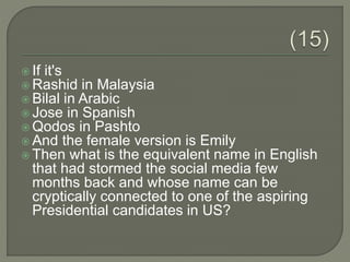  If it's
 Rashid in Malaysia
 Bilal in Arabic
 Jose in Spanish
 Qodos in Pashto
 And the female version is Emily
 Then what is the equivalent name in English
that had stormed the social media few
months back and whose name can be
cryptically connected to one of the aspiring
Presidential candidates in US?
 