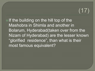 If the building on the hill top of the
Mashobra in Shimla and another in
Bolarum, Hyderabad(taken over from the
Nizam of Hyderabad) are the lesser known
“glorified residence”, than what is their
most famous equivalent?
 