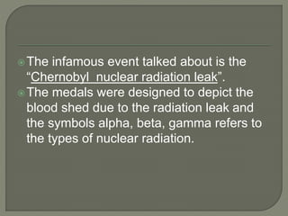 The infamous event talked about is the
“Chernobyl nuclear radiation leak”.
The medals were designed to depict the
blood shed due to the radiation leak and
the symbols alpha, beta, gamma refers to
the types of nuclear radiation.
 